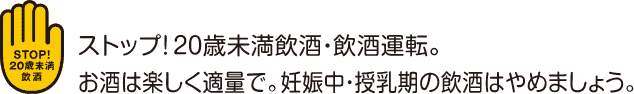 ストップ！20歳未満飲酒・飲酒運転。お酒は楽しく適量で。妊娠中・授乳期の飲酒はやめましょう。